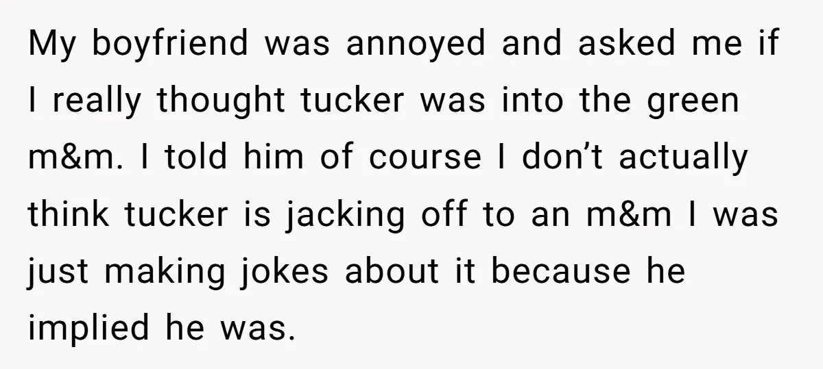 My boyfriend was annoyed and asked me if I really thought tucker was into the green m&m. I told him of course I don’t actually think tucker is jacking off...