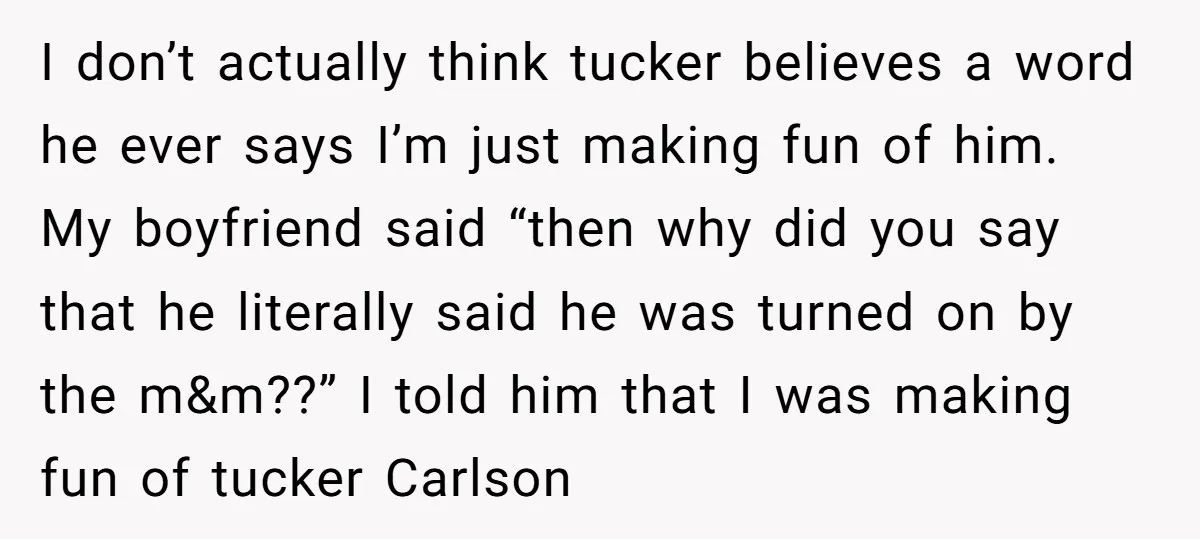 I don’t actually think tucker believes a word he ever says I’m just making fun of him. My boyfriend said “then why did you say that he literally said he...