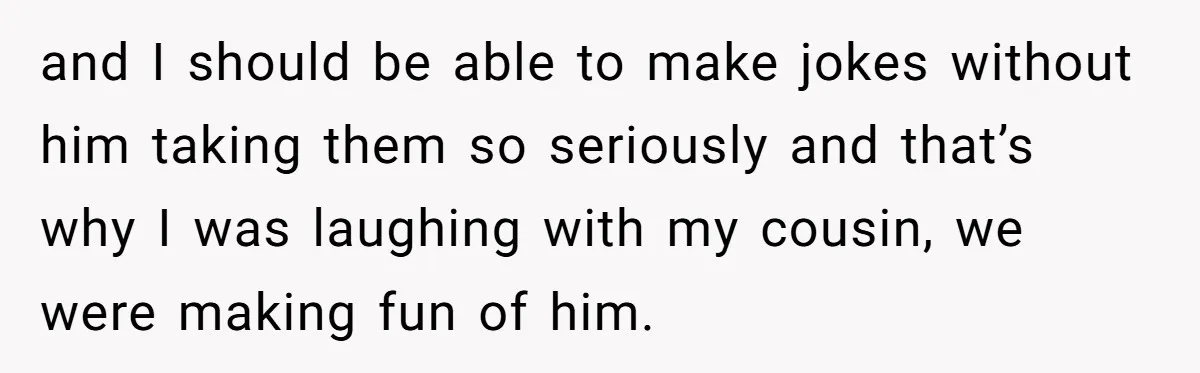 and I should be able to make jokes without him taking them so seriously and that’s why I was laughing with my cousin, we were making fun of him.