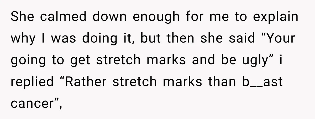 She calmed down enough for me to explain why I was doing it, but then she said “Your going to get stretch marks and be ugly” i replied “Rather stretch...