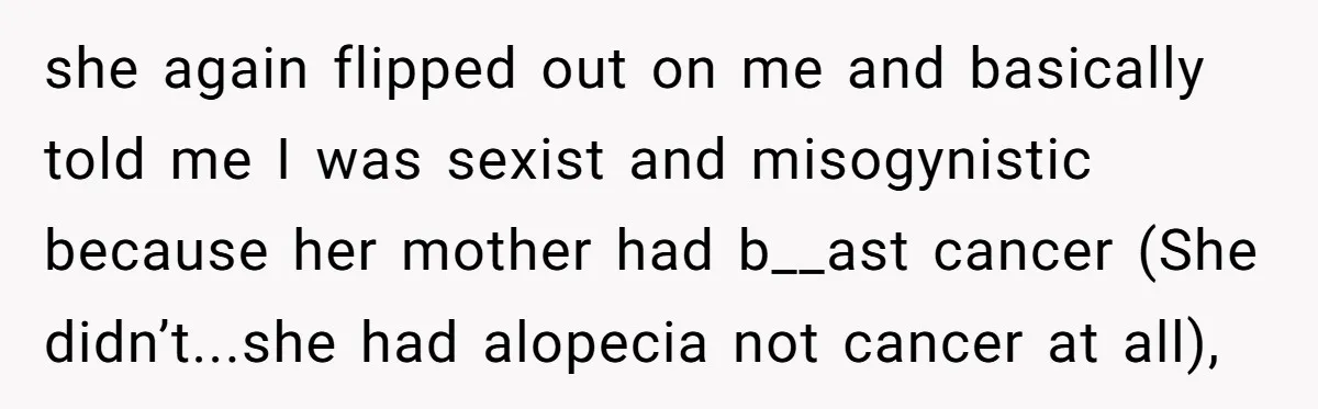 she again flipped out on me and basically told me I was sexist and misogynistic because her mother had b__ast cancer (She didn’t...she had alopecia not cancer at all),