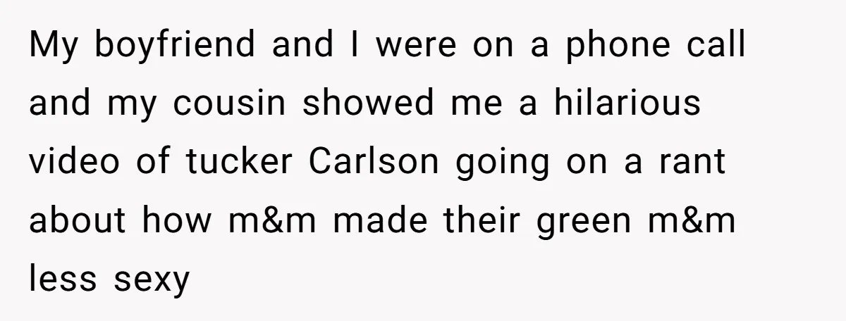 My boyfriend and I were on a phone call and my cousin showed me a hilarious video of tucker Carlson going on a rant about how m&m made their green...