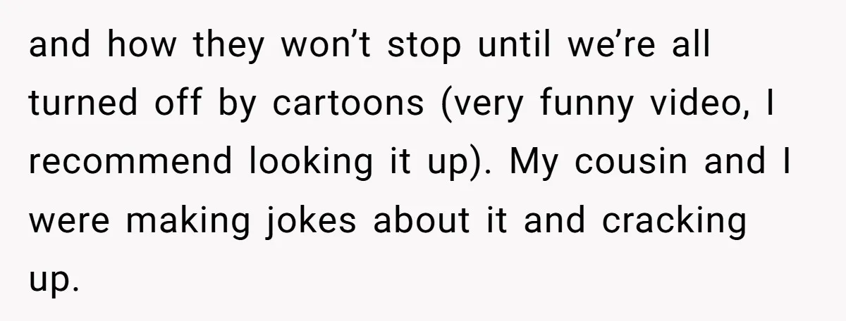 and how they won’t stop until we’re all turned off by cartoons (very funny video, I recommend looking it up). My cousin and I were making jokes about it and...