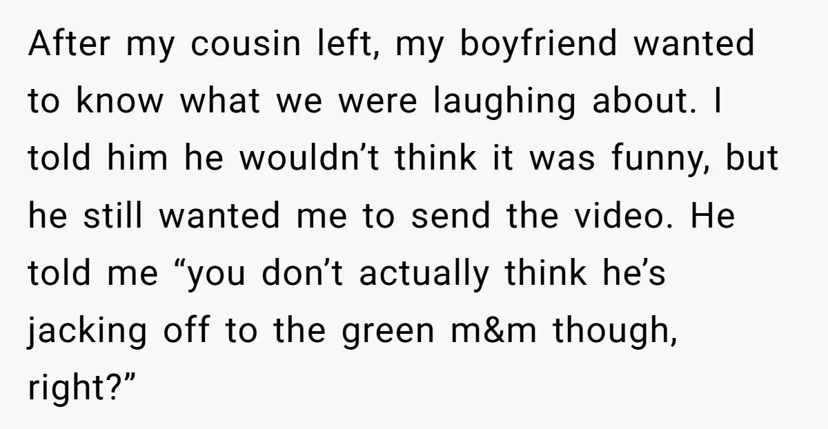 After my cousin left, my boyfriend wanted to know what we were laughing about. I told him he wouldn’t think it was funny, but he still wanted me to send...