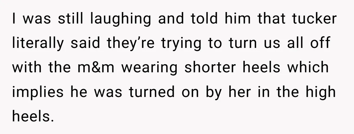 I was still laughing and told him that tucker literally said they’re trying to turn us all off with the m&m wearing shorter heels which implies he was turned on...