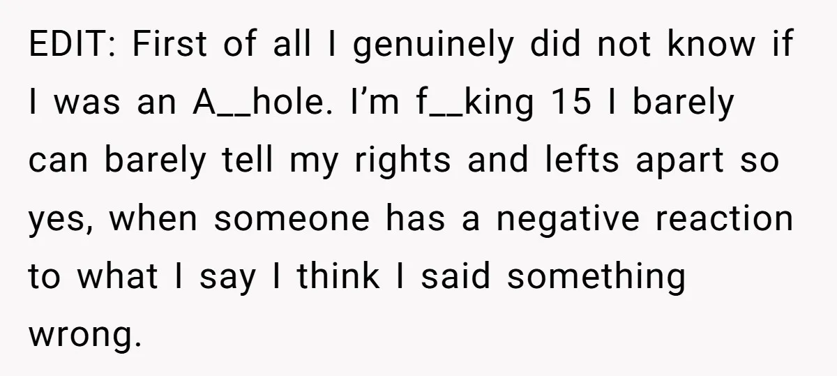 EDIT: First of all I genuinely did not know if I was an A__hole. I’m f__king 15 I barely can barely tell my rights and lefts apart so yes, when...