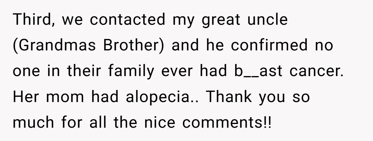 Third, we contacted my great uncle (Grandmas Brother) and he confirmed no one in their family ever had b__ast cancer. Her mom had alopecia.. Thank you so much for all...
