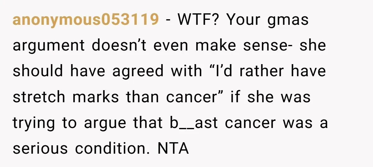 anonymous053119 − WTF? Your gmas argument doesn’t even make sense- she should have agreed with “I’d rather have stretch marks than cancer” if she was trying to argue that b__ast...