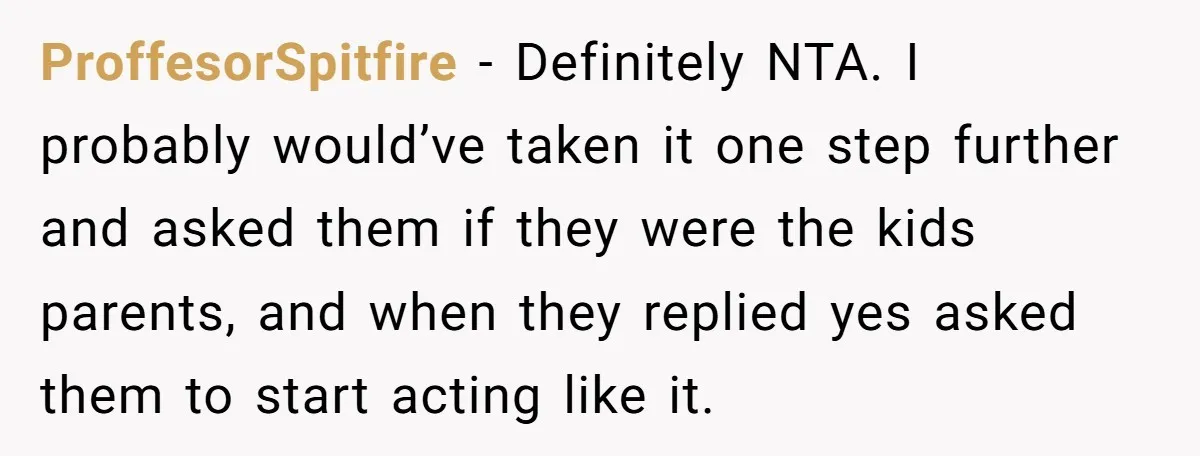 ProffesorSpitfire − Definitely NTA. I probably would’ve taken it one step further and asked them if they were the kids parents, and when they replied yes asked them to start...
