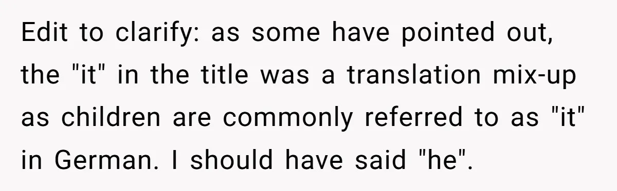 Edit to clarify: as some have pointed out, the "it" in the title was a translation mix-up as children are commonly referred to as "it" in German. I should have...
