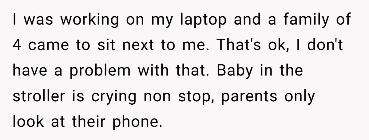 I was working on my laptop and a family of 4 came to sit next to me. That's ok, I don't have a problem with that. Baby in the stroller...