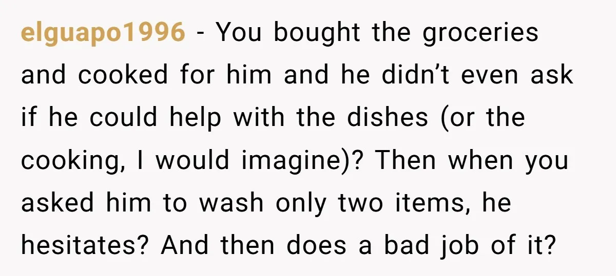 elguapo1996 − You bought the groceries and cooked for him and he didn’t even ask if he could help with the dishes (or the cooking, I would imagine)? Then when...