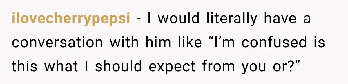 ilovecherrypepsi − I would literally have a conversation with him like “I’m confused is this what I should expect from you or?”