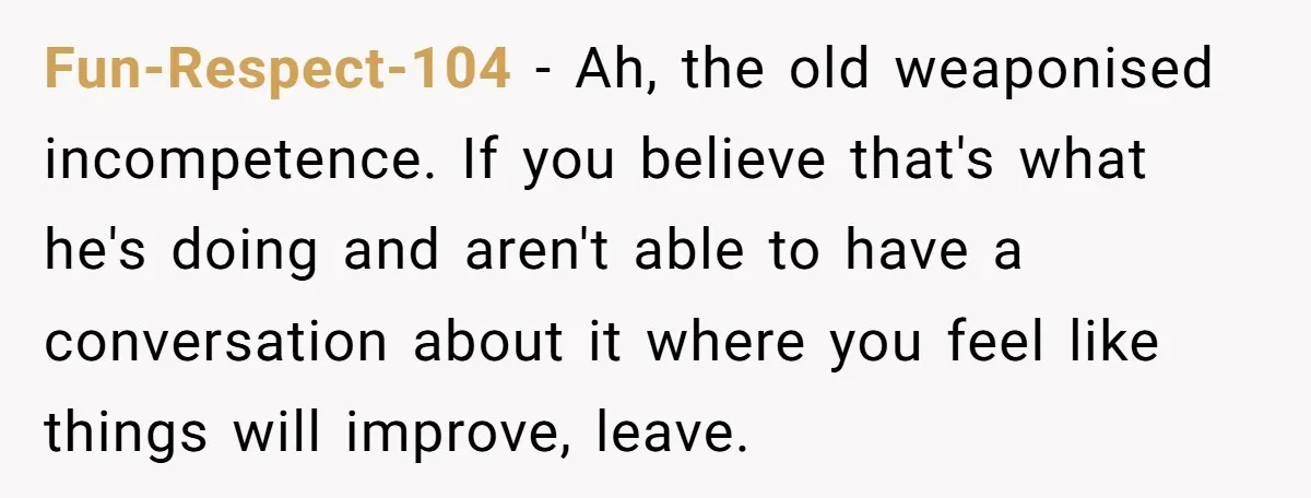 Fun-Respect-104 − Ah, the old weaponised incompetence. If you believe that's what he's doing and aren't able to have a conversation about it where you feel like things will improve,...