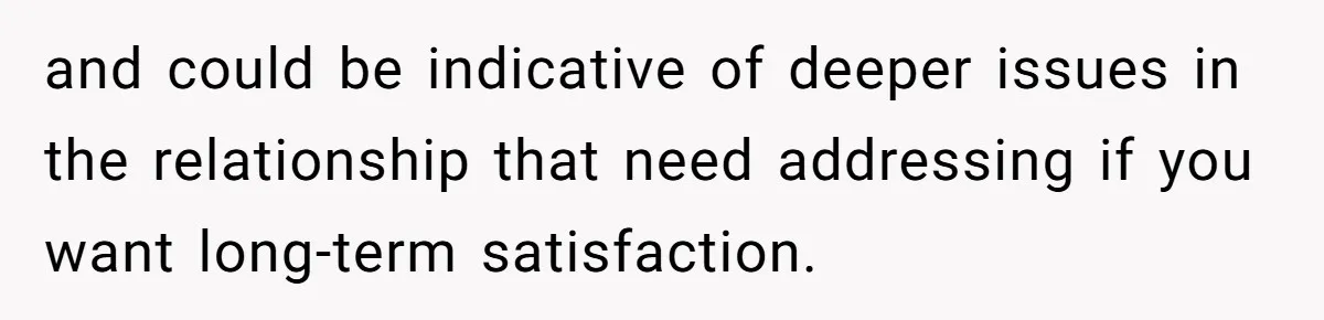 and could be indicative of deeper issues in the relationship that need addressing if you want long-term satisfaction.
