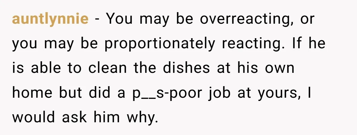 auntlynnie − You may be overreacting, or you may be proportionately reacting. If he is able to clean the dishes at his own home but did a p__s-poor job at...
