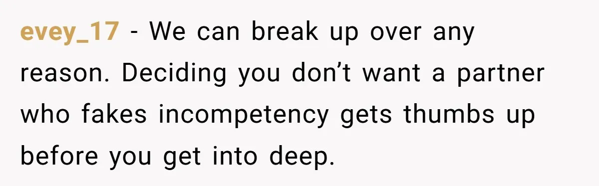 evey_17 − We can break up over any reason. Deciding you don’t want a partner who fakes incompetency gets thumbs up before you get into deep.