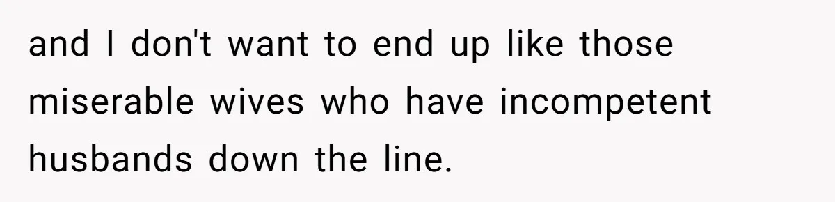 and I don't want to end up like those miserable wives who have incompetent husbands down the line.