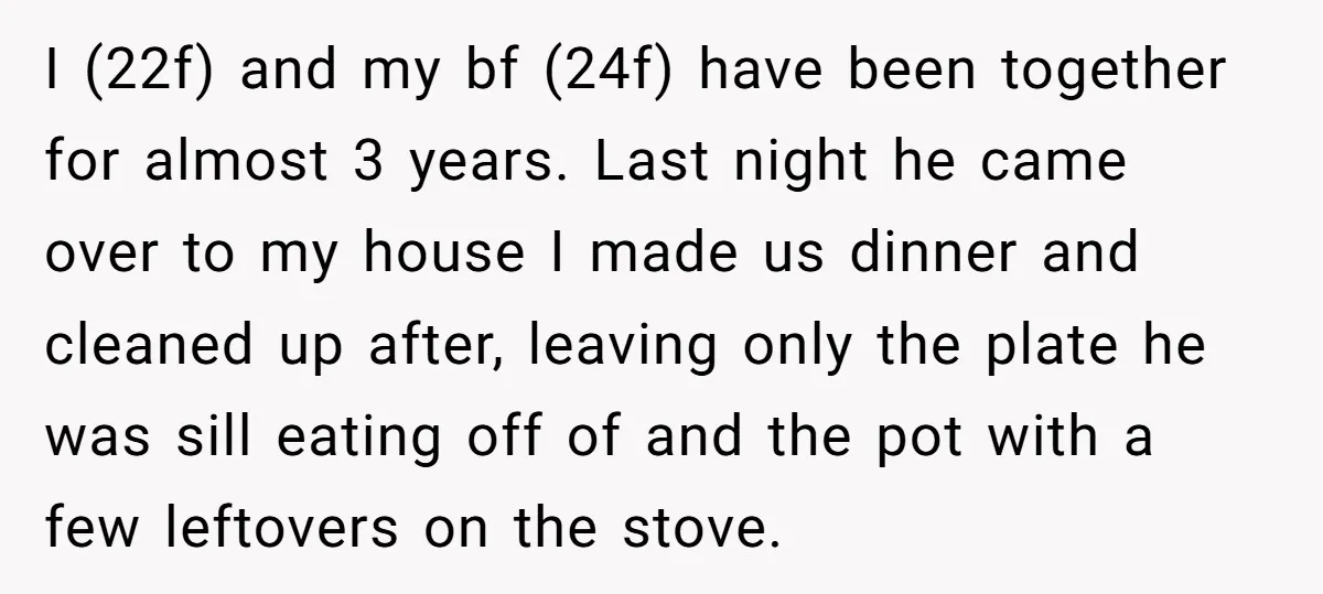 I (22f) and my bf (24f) have been together for almost 3 years. Last night he came over to my house I made us dinner and cleaned up after, leaving...