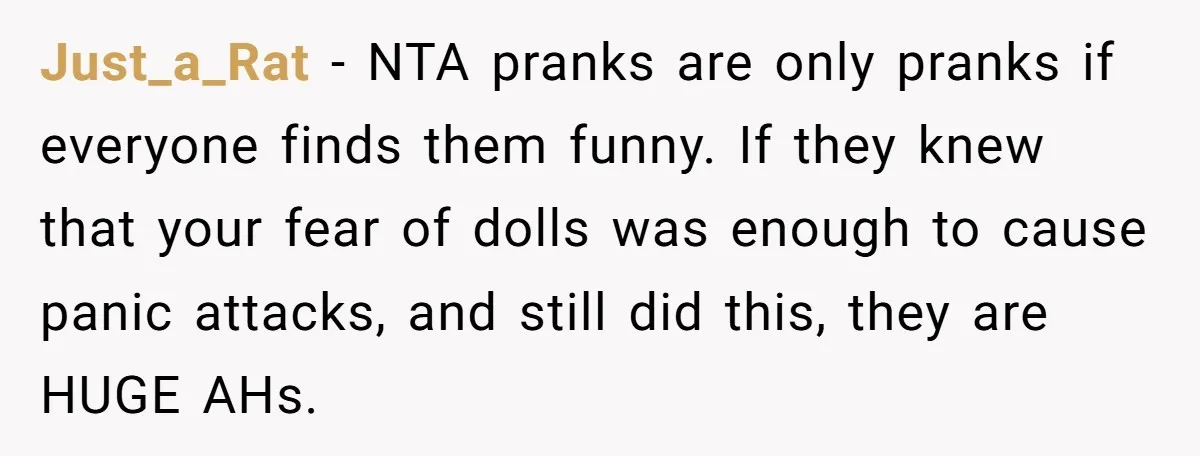 Just_a_Rat − NTA pranks are only pranks if everyone finds them funny. If they knew that your fear of dolls was enough to cause panic attacks, and still did this,...