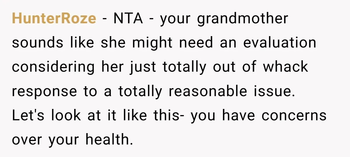 HunterRoze − NTA - your grandmother sounds like she might need an evaluation considering her just totally out of whack response to a totally reasonable issue. Let's look at it...