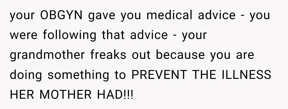 your OBGYN gave you medical advice - you were following that advice - your grandmother freaks out because you are doing something to PREVENT THE ILLNESS HER MOTHER HAD!!!