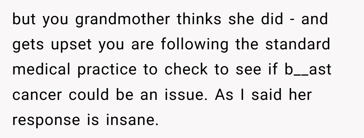 but you grandmother thinks she did - and gets upset you are following the standard medical practice to check to see if b__ast cancer could be an issue. As I...