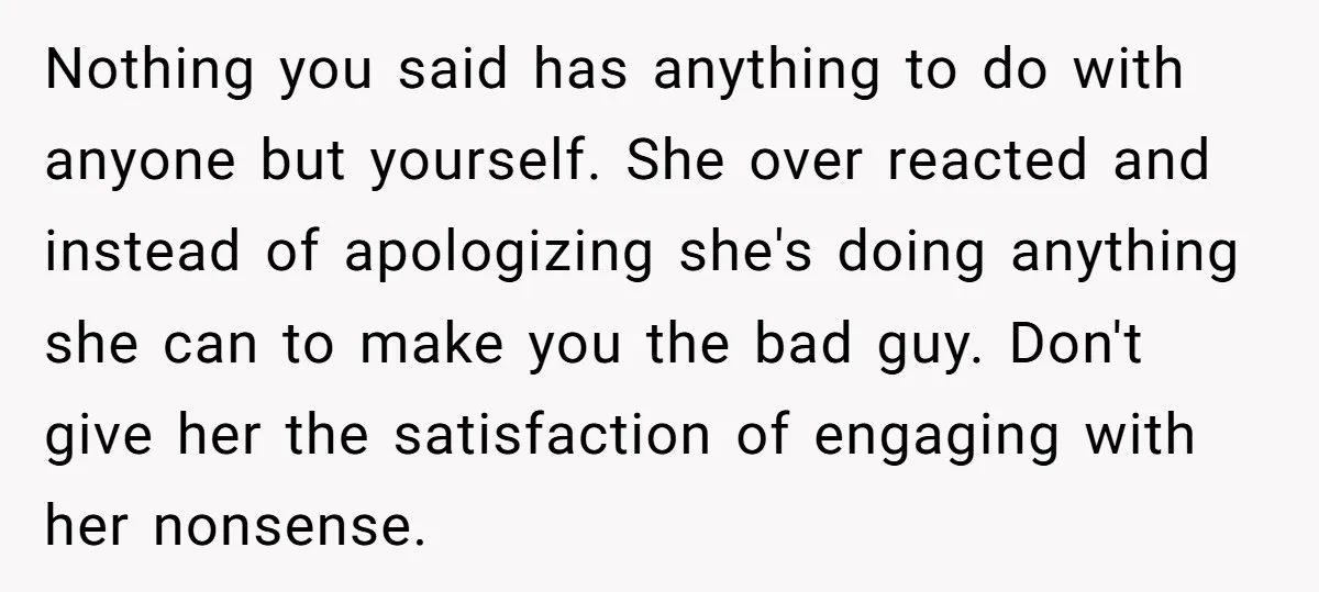 Nothing you said has anything to do with anyone but yourself. She over reacted and instead of apologizing she's doing anything she can to make you the bad guy. Don't...