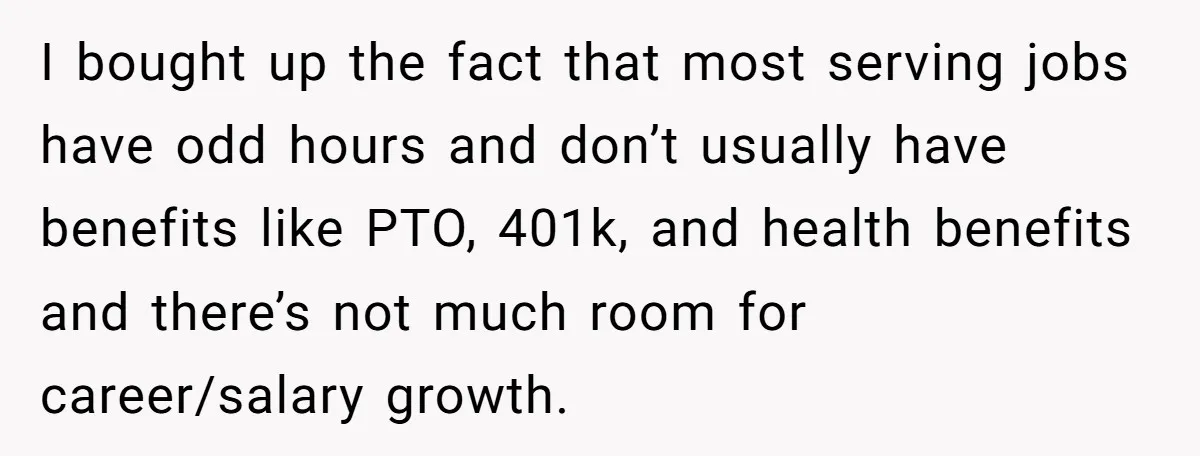 I bought up the fact that most serving jobs have odd hours and don’t usually have benefits like PTO, 401k, and health benefits and there’s not much room for career/salary...