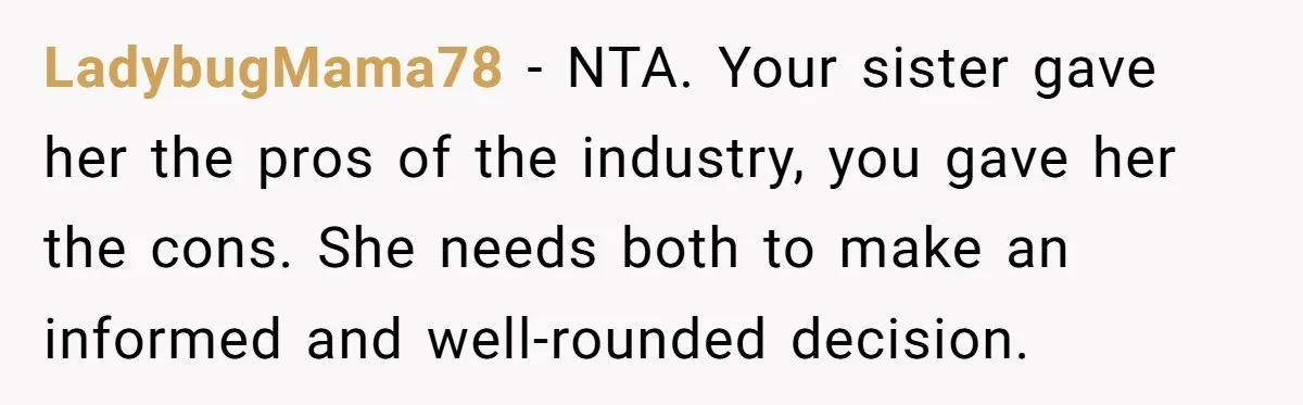 LadybugMama78 − NTA. Your sister gave her the pros of the industry, you gave her the cons. She needs both to make an informed and well-rounded decision.