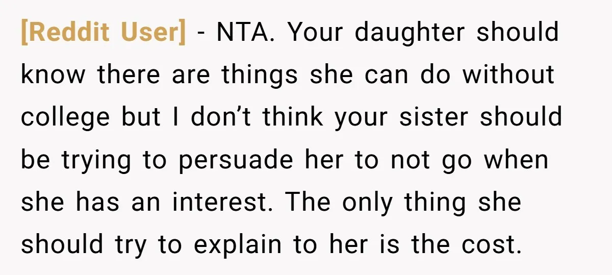 [Reddit User] − NTA. Your daughter should know there are things she can do without college but I don’t think your sister should be trying to persuade her to not...