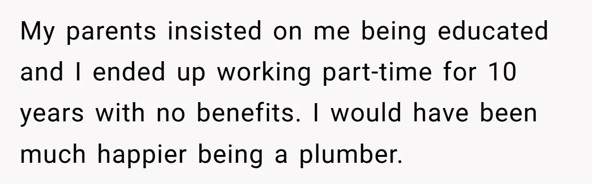 My parents insisted on me being educated and I ended up working part-time for 10 years with no benefits. I would have been much happier being a plumber.