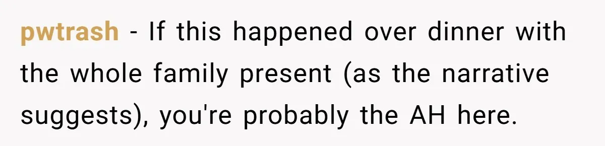 pwtrash − If this happened over dinner with the whole family present (as the narrative suggests), you're probably the AH here.