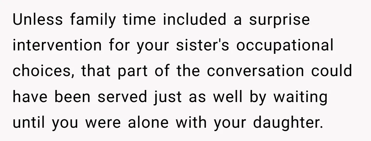 Unless family time included a surprise intervention for your sister's occupational choices, that part of the conversation could have been served just as well by waiting until you were alone...