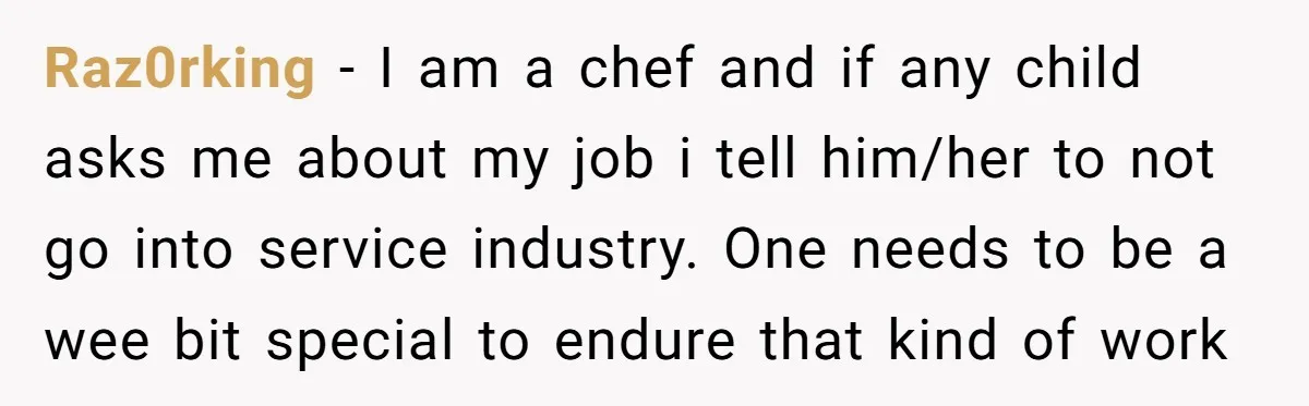Raz0rking − I am a chef and if any child asks me about my job i tell him/her to not go into service industry. One needs to be a wee...