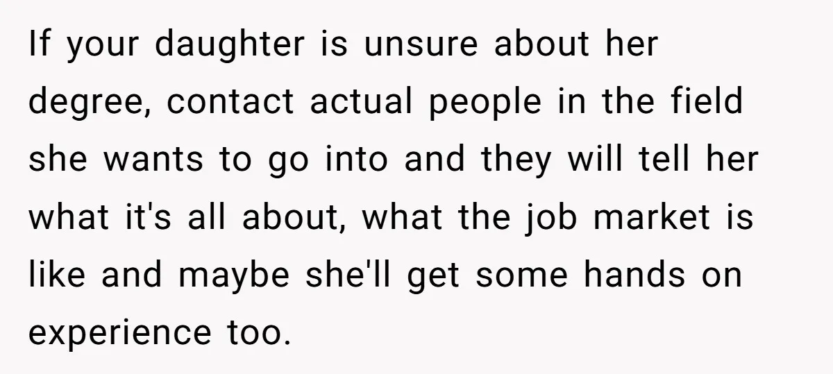 If your daughter is unsure about her degree, contact actual people in the field she wants to go into and they will tell her what it's all about, what the...