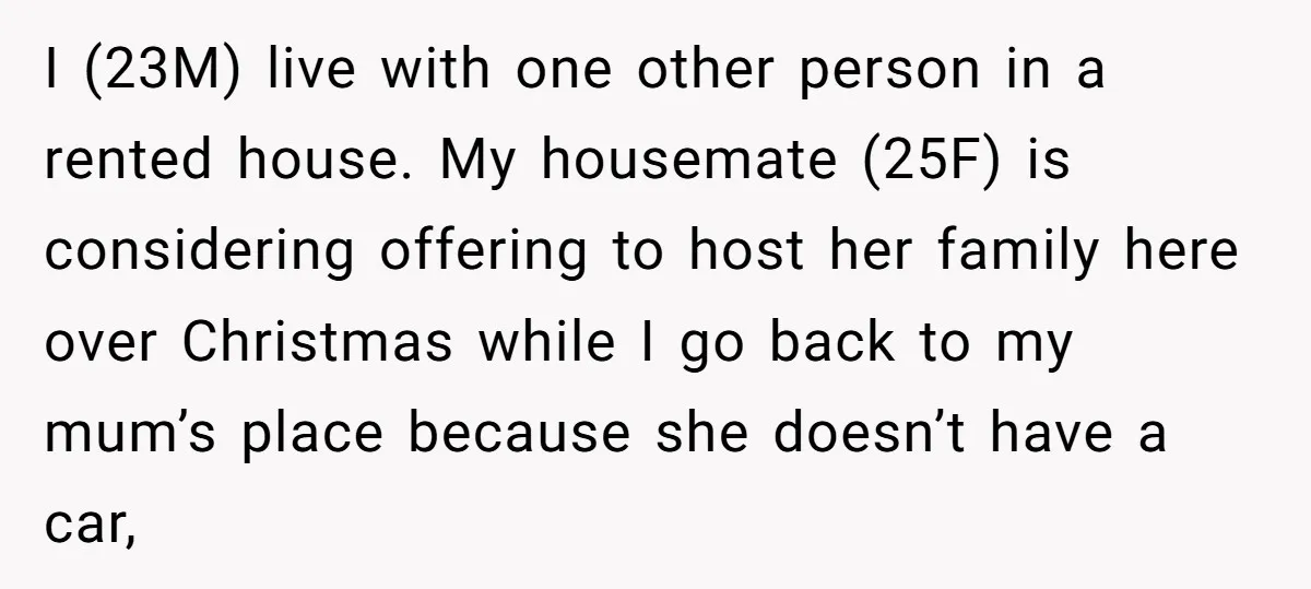 I (23M) live with one other person in a rented house. My housemate (25F) is considering offering to host her family here over Christmas while I go back to my...