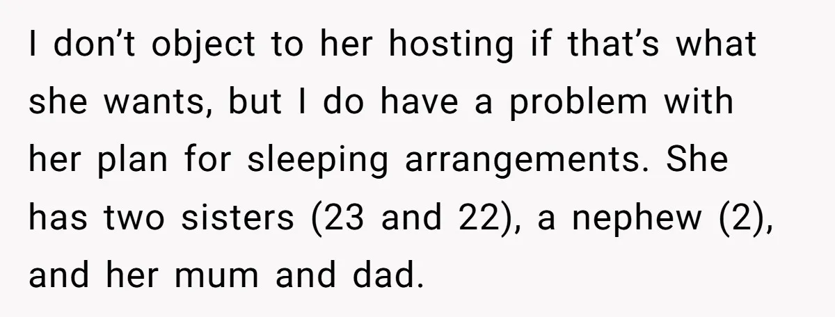I don’t object to her hosting if that’s what she wants, but I do have a problem with her plan for sleeping arrangements. She has two sisters (23 and 22),...
