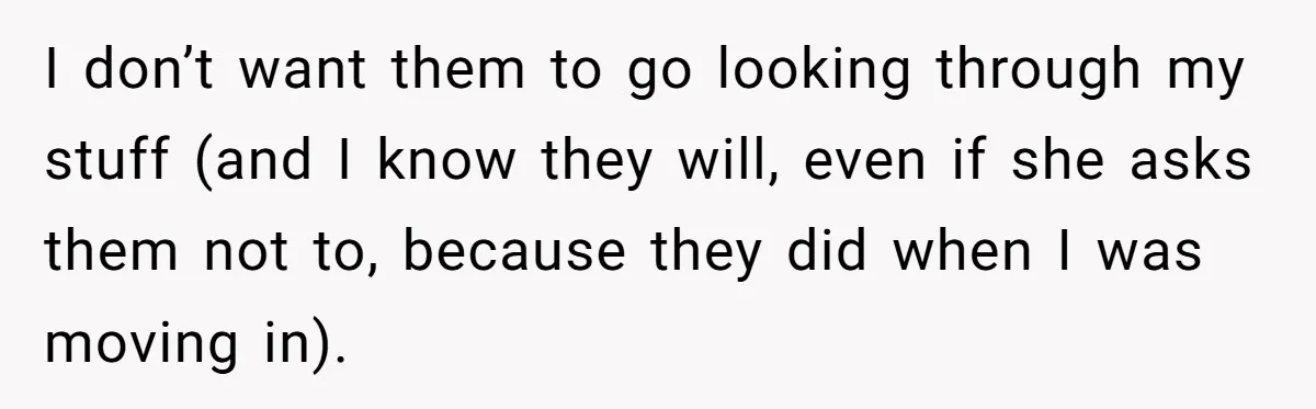 I don’t want them to go looking through my stuff (and I know they will, even if she asks them not to, because they did when I was moving in).