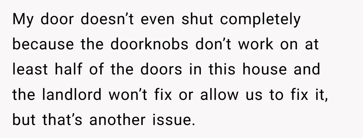 My door doesn’t even shut completely because the doorknobs don’t work on at least half of the doors in this house and the landlord won’t fix or allow us to...