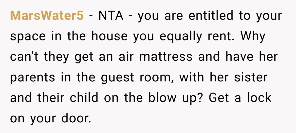MarsWater5 − NTA - you are entitled to your space in the house you equally rent. Why can’t they get an air mattress and have her parents in the guest...