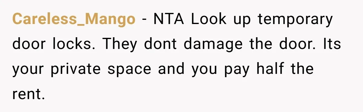 Careless_Mango − NTA Look up temporary door locks. They dont damage the door. Its your private space and you pay half the rent.