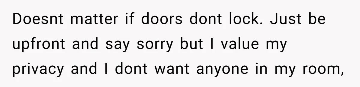 Doesnt matter if doors dont lock. Just be upfront and say sorry but I value my privacy and I dont want anyone in my room,