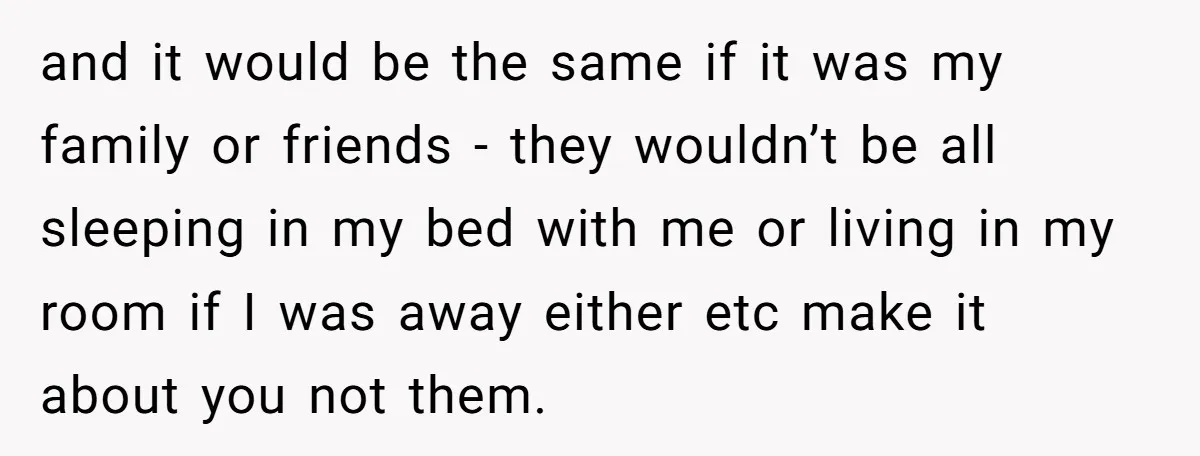 and it would be the same if it was my family or friends - they wouldn’t be all sleeping in my bed with me or living in my room if...
