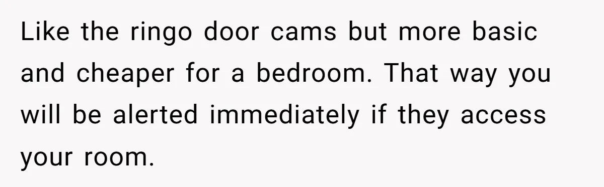 Like the ringo door cams but more basic and cheaper for a bedroom. That way you will be alerted immediately if they access your room.