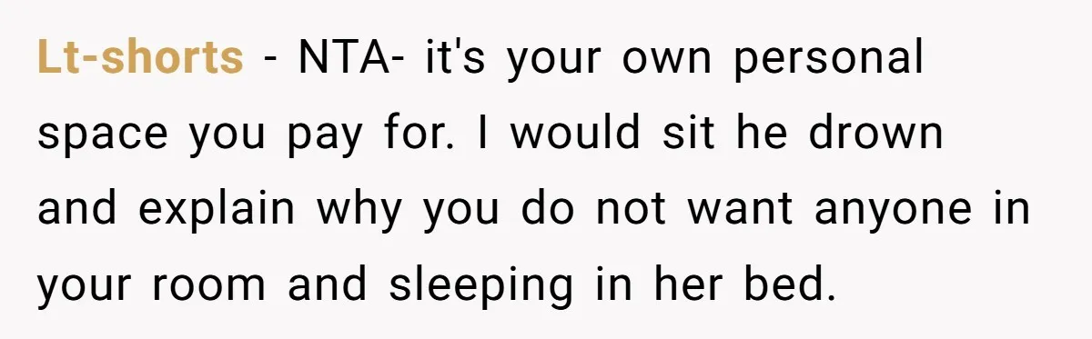 Lt-shorts − NTA- it's your own personal space you pay for. I would sit he drown and explain why you do not want anyone in your room and sleeping in...