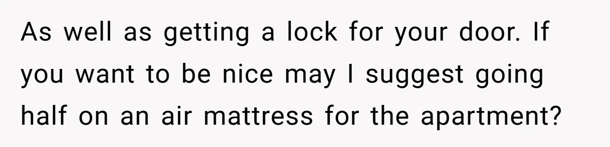 As well as getting a lock for your door. If you want to be nice may I suggest going half on an air mattress for the apartment?