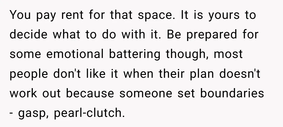 You pay rent for that space. It is yours to decide what to do with it. Be prepared for some emotional battering though, most people don't like it when their...