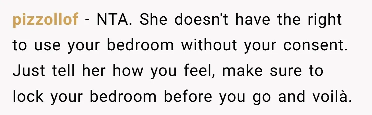 pizzollof − NTA. She doesn't have the right to use your bedroom without your consent. Just tell her how you feel, make sure to lock your bedroom before you go...