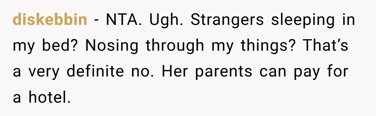 diskebbin − NTA. Ugh. Strangers sleeping in my bed? Nosing through my things? That’s a very definite no. Her parents can pay for a hotel.